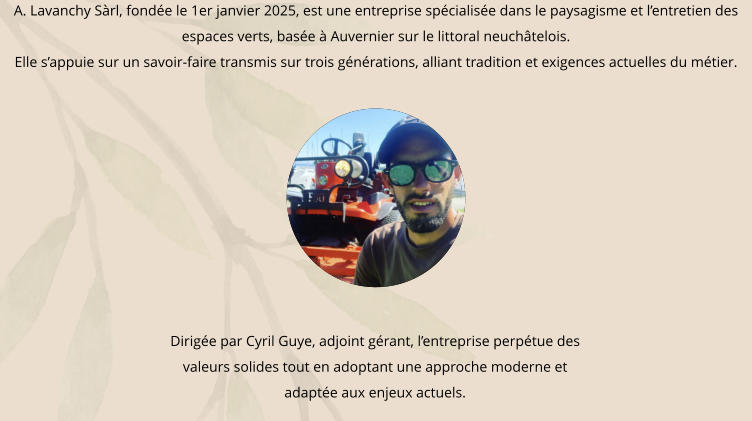 A. Lavanchy Sàrl, fondée le 1er janvier 2025, est une entreprise spécialisée dans le paysagisme et l’entretien des espaces verts, basée à Auvernier sur le littoral neuchâtelois. Elle s’appuie sur un savoir-faire transmis sur trois générations, alliant tradition et exigences actuelles du métier. Dirigée par Cyril Guye, adjoint gérant, l’entreprise perpétue des  valeurs solides tout en adoptant une approche moderne et adaptée aux enjeux actuels.