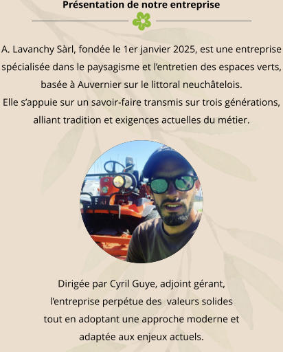 Présentation de notre entreprise A. Lavanchy Sàrl, fondée le 1er janvier 2025, est une entreprise spécialisée dans le paysagisme et l’entretien des espaces verts, basée à Auvernier sur le littoral neuchâtelois. Elle s’appuie sur un savoir-faire transmis sur trois générations, alliant tradition et exigences actuelles du métier. Dirigée par Cyril Guye, adjoint gérant, l’entreprise perpétue des  valeurs solides tout en adoptant une approche moderne et adaptée aux enjeux actuels.